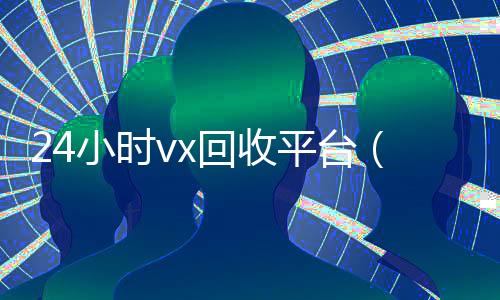 24小时vx回收平台(24小时vx回收平台微信联系方式)