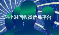 24小时回收微信号平台（24小时高价回收微信号平台）